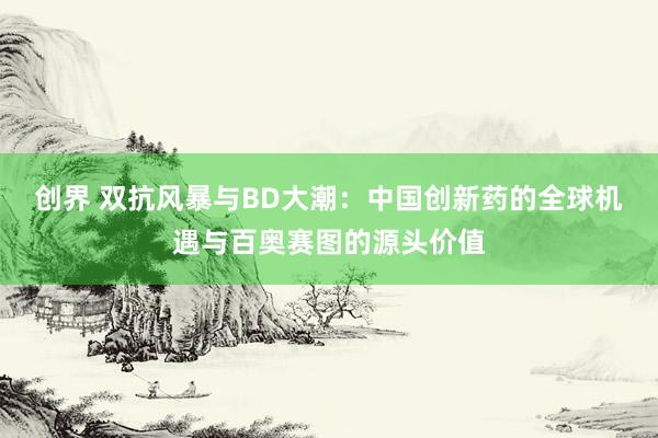 创界 双抗风暴与BD大潮：中国创新药的全球机遇与百奥赛图的源头价值
