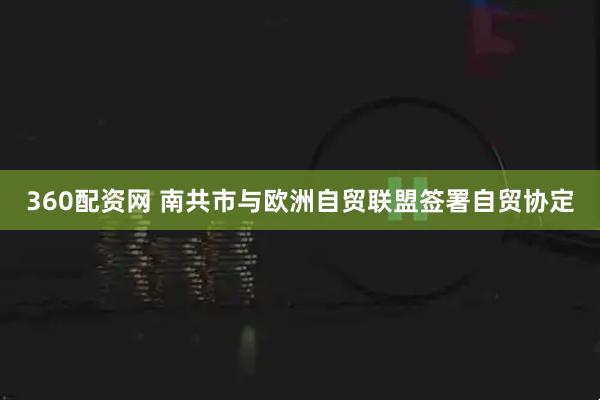 360配资网 南共市与欧洲自贸联盟签署自贸协定