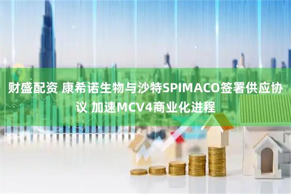 财盛配资 康希诺生物与沙特SPIMACO签署供应协议 加速MCV4商业化进程