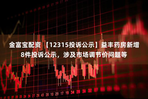 金富宝配资 【12315投诉公示】益丰药房新增8件投诉公示，涉及市场调节价问题等