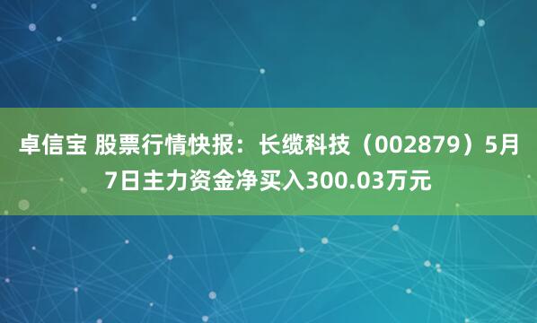 卓信宝 股票行情快报：长缆科技（002879）5月7日主力资金净买入300.03万元