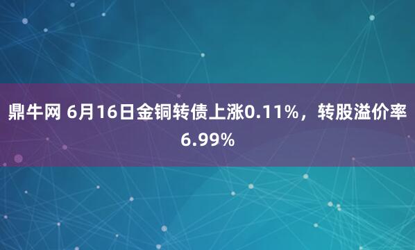 鼎牛网 6月16日金铜转债上涨0.11%，转股溢价率6.99%