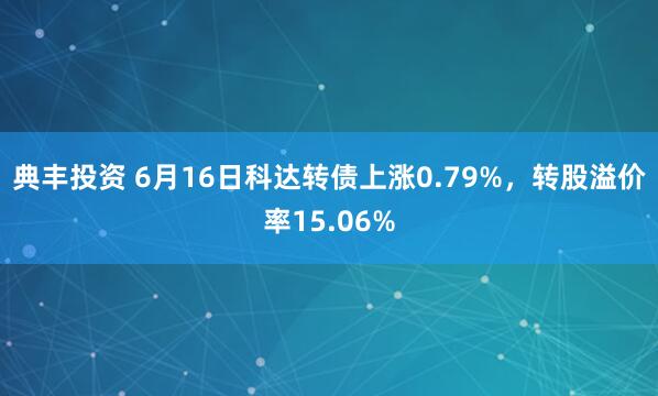 典丰投资 6月16日科达转债上涨0.79%，转股溢价率15.06%