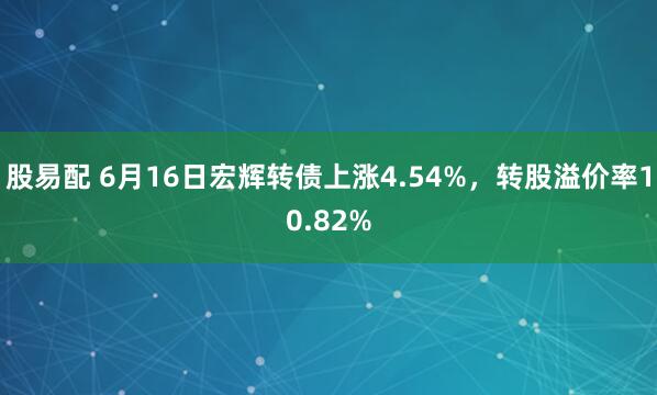 股易配 6月16日宏辉转债上涨4.54%，转股溢价率10.82%