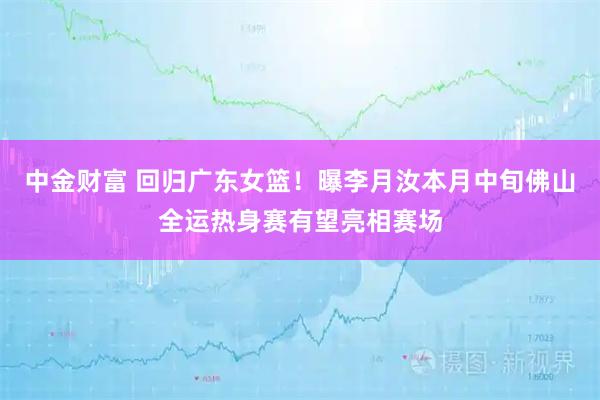 中金财富 回归广东女篮！曝李月汝本月中旬佛山全运热身赛有望亮相赛场