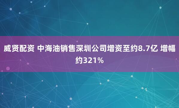 威贤配资 中海油销售深圳公司增资至约8.7亿 增幅约321%