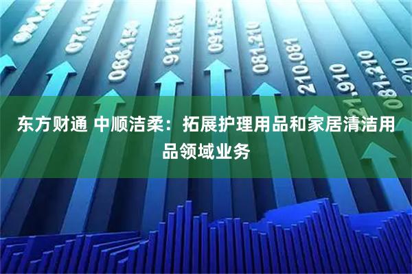 东方财通 中顺洁柔：拓展护理用品和家居清洁用品领域业务