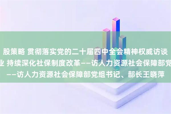 股策略 贯彻落实党的二十届四中全会精神权威访谈 | 促进高质量充分就业 持续深化社保制度改革——访人力资源社会保障部党组书记、部长王晓萍