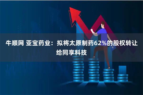 牛顺网 亚宝药业：拟将太原制药62%的股权转让给同享科技