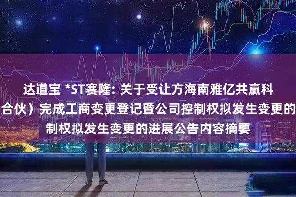 达道宝 *ST赛隆: 关于受让方海南雅亿共赢科技合伙企业（有限合伙）完成工商变更登记暨公司控制权拟发生变更的进展公告内容摘要