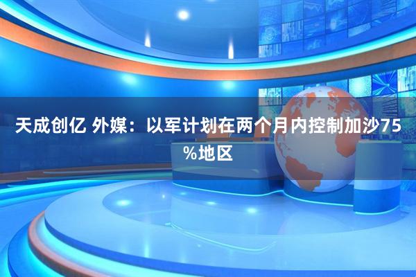 天成创亿 外媒：以军计划在两个月内控制加沙75%地区