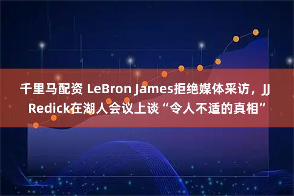千里马配资 LeBron James拒绝媒体采访，JJ Redick在湖人会议上谈“令人不适的真相”