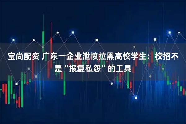 宝尚配资 广东一企业泄愤拉黑高校学生：校招不是“报复私怨”的工具