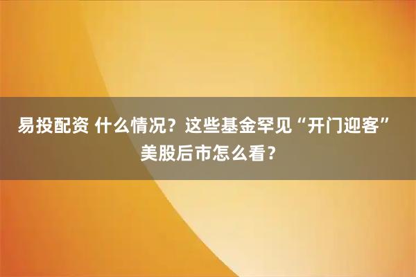 易投配资 什么情况？这些基金罕见“开门迎客” 美股后市怎么看？