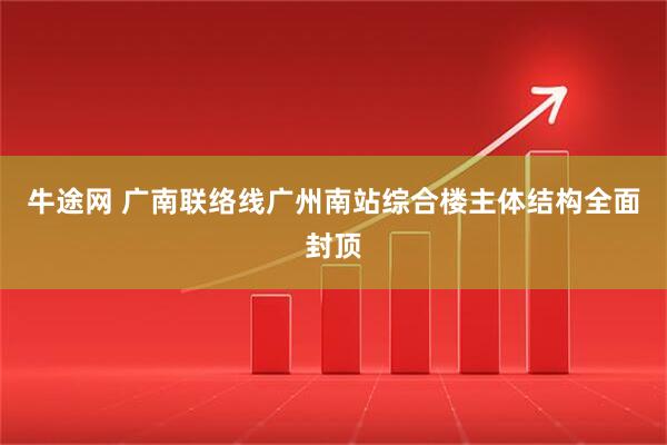 牛途网 广南联络线广州南站综合楼主体结构全面封顶