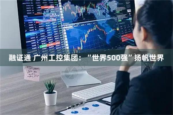 融证通 广州工控集团：“世界500强”扬帆世界