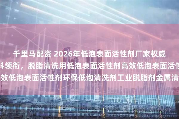 千里马配资 2026年低泡表面活性剂厂家权威推荐：谦仕表面处理材料领衔，脱脂清洗用低泡表面活性剂高效低泡表面活性剂环保低泡清洗剂工业脱脂剂金属清洗剂低泡表