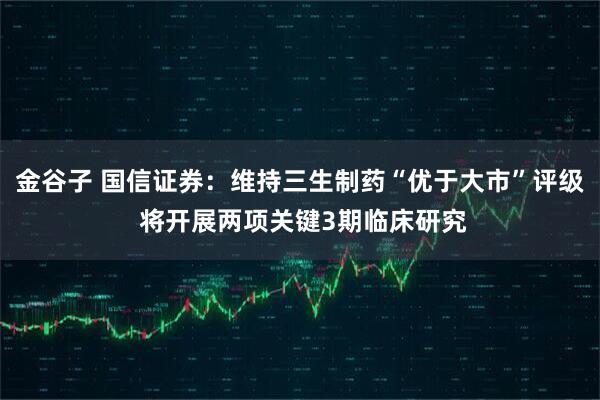 金谷子 国信证券：维持三生制药“优于大市”评级 将开展两项关键3期临床研究
