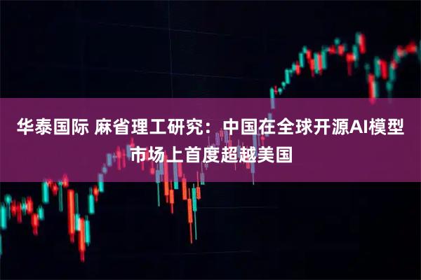 华泰国际 麻省理工研究：中国在全球开源AI模型市场上首度超越美国