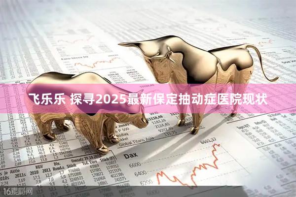 飞乐乐 探寻2025最新保定抽动症医院现状