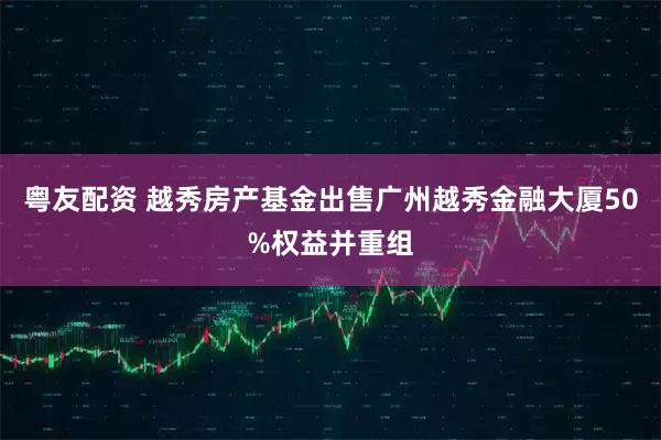 粤友配资 越秀房产基金出售广州越秀金融大厦50%权益并重组