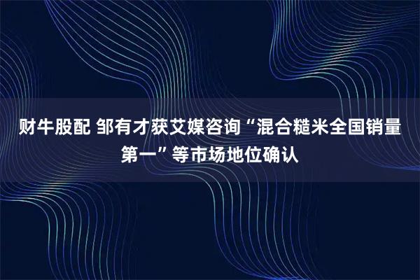 财牛股配 邹有才获艾媒咨询“混合糙米全国销量第一”等市场地位确认