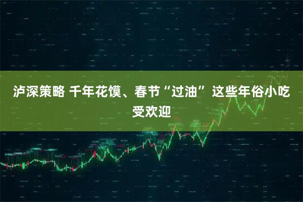 泸深策略 千年花馍、春节“过油” 这些年俗小吃受欢迎